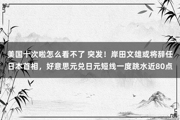 美国十次啦怎么看不了 突发！岸田文雄或将辞任日本首相，好意思元兑日元短线一度跳水近80点