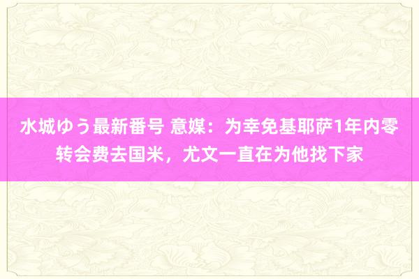 水城ゆう最新番号 意媒：为幸免基耶萨1年内零转会费去国米，尤文一直在为他找下家