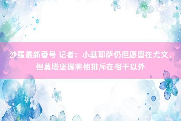 沙羅最新番号 记者：小基耶萨仍但愿留在尤文，但莫塔坚握将他排斥在相干以外