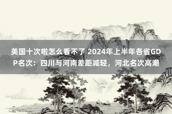 美国十次啦怎么看不了 2024年上半年各省GDP名次：四川与河南差距减轻，河北名次高潮