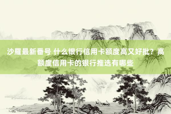 沙羅最新番号 什么银行信用卡额度高又好批？高额度信用卡的银行推选有哪些