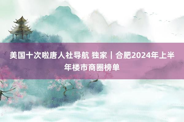 美国十次啦唐人社导航 独家｜合肥2024年上半年楼市商圈榜单