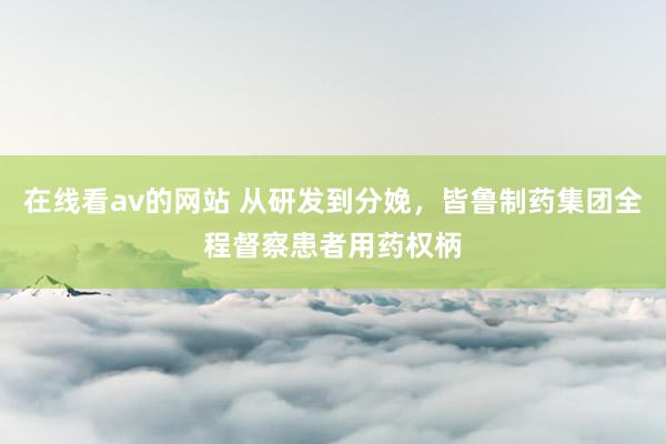 在线看av的网站 从研发到分娩，皆鲁制药集团全程督察患者用药权柄