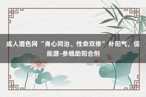 成人酒色网 “身心同治、性命双修” 补阳气，促能源-参蛾助阳合剂