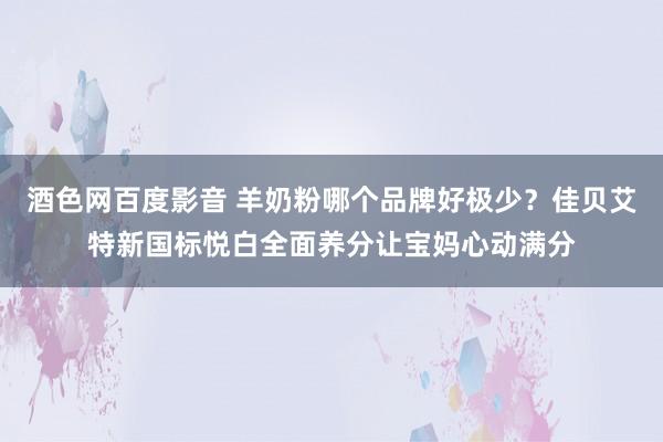 酒色网百度影音 羊奶粉哪个品牌好极少？佳贝艾特新国标悦白全面养分让宝妈心动满分