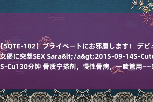 【SQTE-102】プライベートにお邪魔します！ デビューしたてのAV女優に突撃SEX Sara</a>2015-09-14S-Cute&$S-Cute（S-Cu130分钟 骨质宁搽剂，慢性骨病，一喷管用——惩处多样骨病引起的痛、肿、酸、麻、胀！