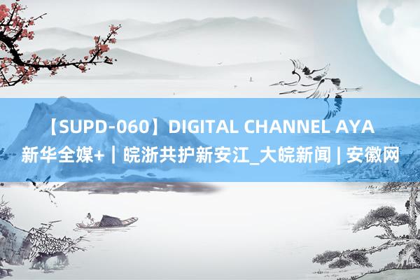 【SUPD-060】DIGITAL CHANNEL AYA 新华全媒+｜皖浙共护新安江_大皖新闻 | 安徽网