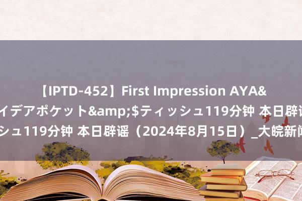 【IPTD-452】First Impression AYA</a>2009-05-01アイデアポケット&$ティッシュ119分钟 本日辟谣（2024年8月15日）_大皖新闻 | 安徽网