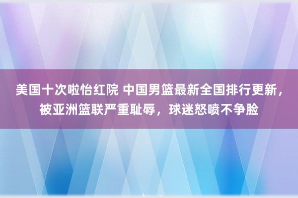 美国十次啦怡红院 中国男篮最新全国排行更新，被亚洲篮联严重耻辱，球迷怒喷不争脸