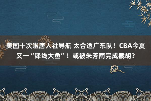 美国十次啦唐人社导航 太合适广东队！CBA今夏又一“锋线大鱼”！或被朱芳雨完成截胡？