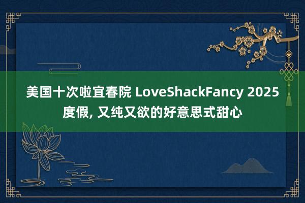 美国十次啦宜春院 LoveShackFancy 2025度假， 又纯又欲的好意思式甜心