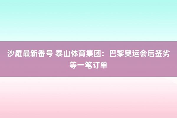 沙羅最新番号 泰山体育集团：巴黎奥运会后签劣等一笔订单