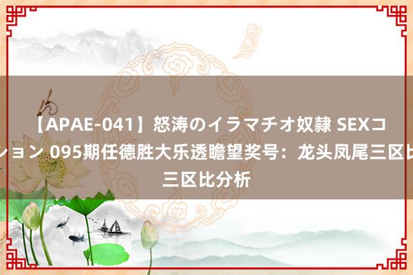 【APAE-041】怒涛のイラマチオ奴隷 SEXコレクション 095期任德胜大乐透瞻望奖号：龙头凤尾三区比分析