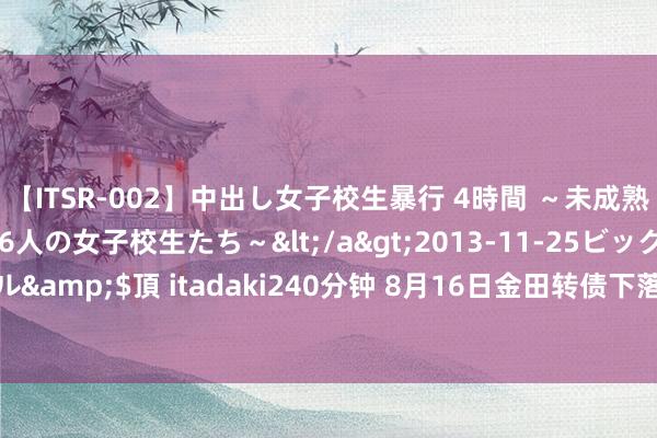 【ITSR-002】中出し女子校生暴行 4時間 ～未成熟なカラダを弄ばれる16人の女子校生たち～</a>2013-11-25ビッグモーカル&$頂 itadaki240分钟 8月16日金田转债下落2.37%，转股溢价率95.33%