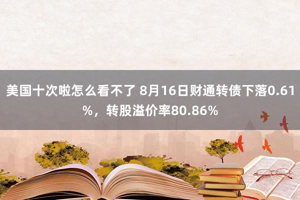 美国十次啦怎么看不了 8月16日财通转债下落0.61%，转股溢价率80.86%