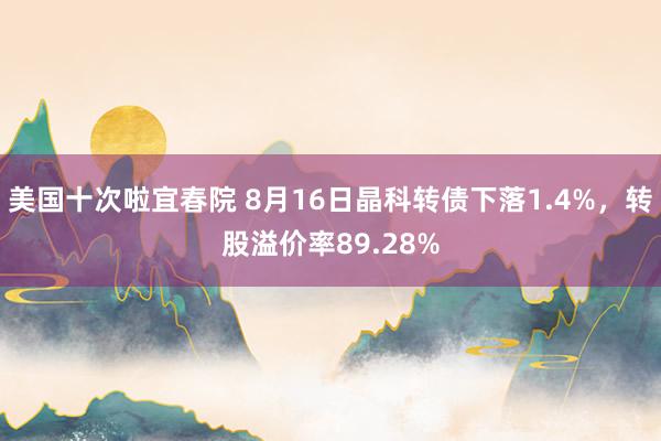 美国十次啦宜春院 8月16日晶科转债下落1.4%，转股溢价率89.28%