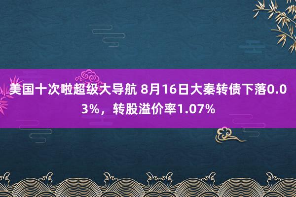 美国十次啦超级大导航 8月16日大秦转债下落0.03%，转股溢价率1.07%