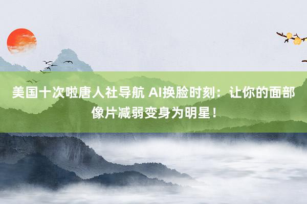 美国十次啦唐人社导航 AI换脸时刻：让你的面部像片减弱变身为明星！