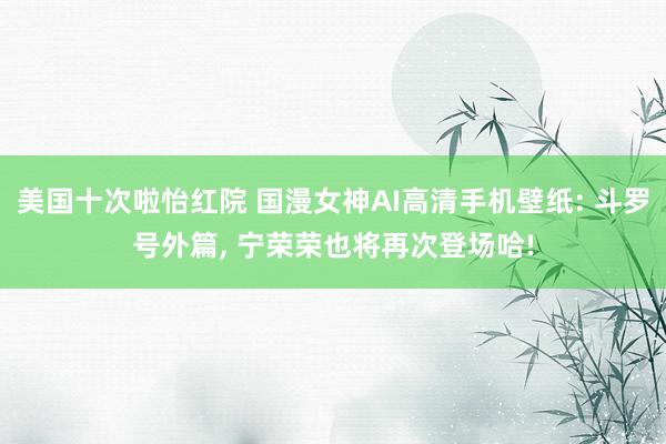 美国十次啦怡红院 国漫女神AI高清手机壁纸: 斗罗号外篇， 宁荣荣也将再次登场哈!