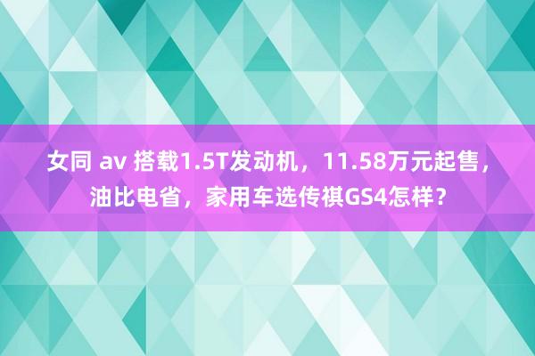 女同 av 搭载1.5T发动机，11.58万元起售，油比电省，家用车选传祺GS4怎样？