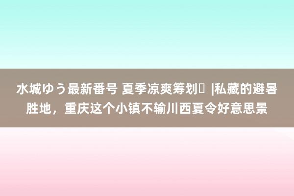 水城ゆう最新番号 夏季凉爽筹划㉓|私藏的避暑胜地，重庆这个小镇不输川西夏令好意思景