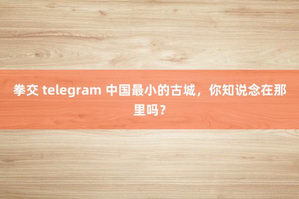 拳交 telegram 中国最小的古城，你知说念在那里吗？