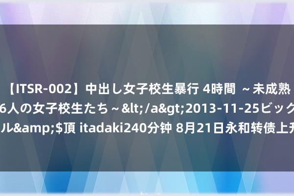 【ITSR-002】中出し女子校生暴行 4時間 ～未成熟なカラダを弄ばれる16人の女子校生たち～</a>2013-11-25ビッグモーカル&$頂 itadaki240分钟 8月21日永和转债上升0.5%，转股溢价率37.18%