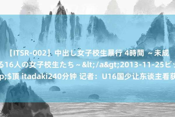 【ITSR-002】中出し女子校生暴行 4時間 ～未成熟なカラダを弄ばれる16人の女子校生たち～</a>2013-11-25ビッグモーカル&$頂 itadaki240分钟 记者：U16国少让东谈主看获得但愿，艾比布拉有球星潜质但有点独