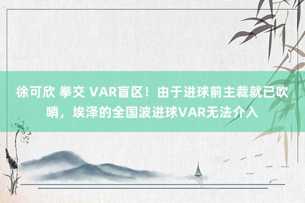 徐可欣 拳交 VAR盲区！由于进球前主裁就已吹哨，埃泽的全国波进球VAR无法介入