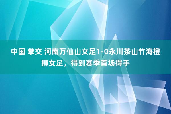 中国 拳交 河南万仙山女足1-0永川茶山竹海橙狮女足，得到赛季首场得手