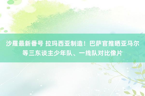 沙羅最新番号 拉玛西亚制造！巴萨官推晒亚马尔等三东谈主少年队、一线队对比像片