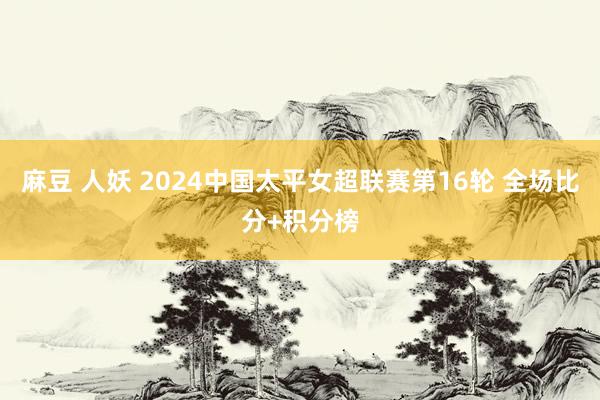 麻豆 人妖 2024中国太平女超联赛第16轮 全场比分+积分榜