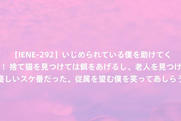 【IENE-292】いじめられている僕を助けてくれたのは まさかのスケ番！！捨て猫を見つけては餌をあげるし、老人を見つけては席を譲るうわさ通りの優しいスケ番だった。従属を望む僕を笑ってあしらうも、徐々にサディスティックな衝動が芽生え始めた高3の彼女</a>2013-07-18アイエナジー&$IE NERGY！117分钟 新东说念主相亲得胜平直定亲，两边父母谈妥不要彩礼三金，女孩颜值惊艳