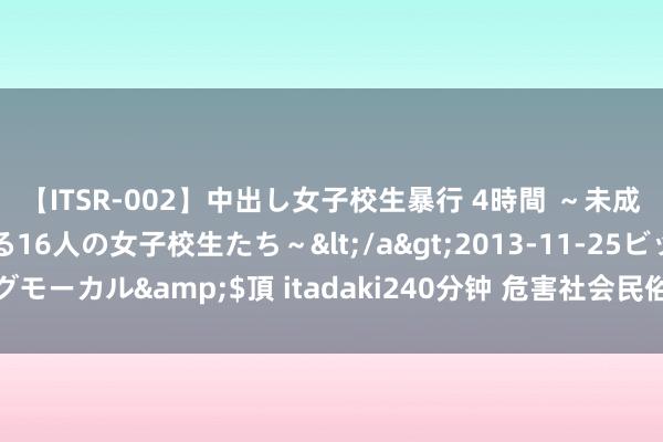 【ITSR-002】中出し女子校生暴行 4時間 ～未成熟なカラダを弄ばれる16人の女子校生たち～</a>2013-11-25ビッグモーカル&$頂 itadaki240分钟 危害社会民俗！色情直播需赢得重办