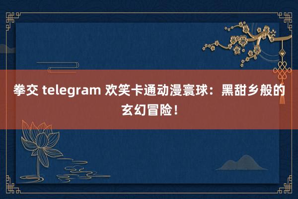 拳交 telegram 欢笑卡通动漫寰球：黑甜乡般的玄幻冒险！