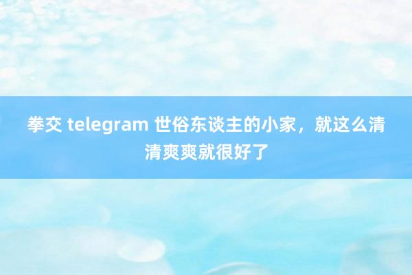 拳交 telegram 世俗东谈主的小家，就这么清清爽爽就很好了