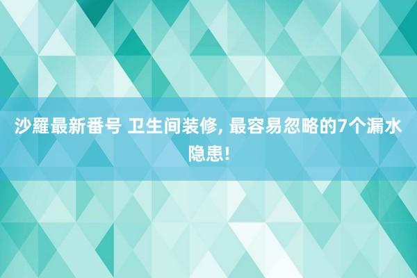 沙羅最新番号 卫生间装修， 最容易忽略的7个漏水隐患!