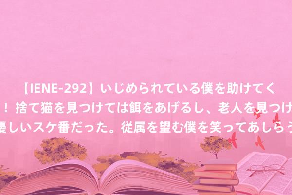 【IENE-292】いじめられている僕を助けてくれたのは まさかのスケ番！！捨て猫を見つけては餌をあげるし、老人を見つけては席を譲るうわさ通りの優しいスケ番だった。従属を望む僕を笑ってあしらうも、徐々にサディスティックな衝動が芽生え始めた高3の彼女</a>2013-07-18アイエナジー&$IE NERGY！117分钟 国度医保局入手！心脉医疗，主动降价约40%！