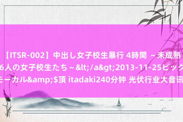 【ITSR-002】中出し女子校生暴行 4時間 ～未成熟なカラダを弄ばれる16人の女子校生たち～</a>2013-11-25ビッグモーカル&$頂 itadaki240分钟 光伏行业大音讯！TCL中环，最初减产！