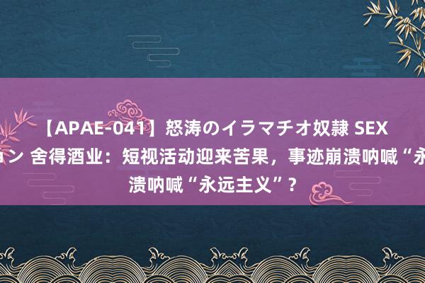 【APAE-041】怒涛のイラマチオ奴隷 SEXコレクション 舍得酒业：短视活动迎来苦果，事迹崩溃呐喊“永远主义”？