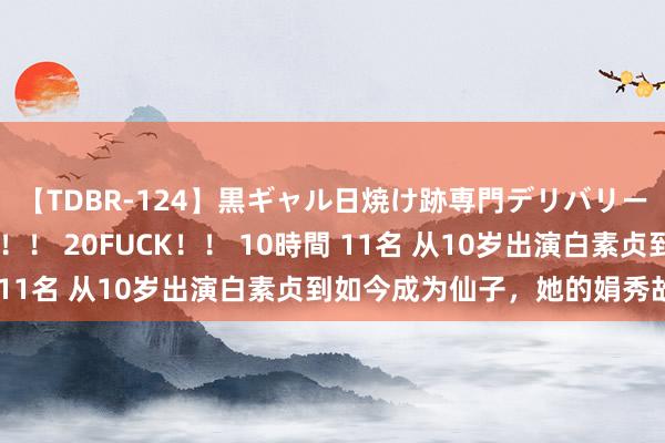 【TDBR-124】黒ギャル日焼け跡専門デリバリーヘルス チョーベスト！！ 20FUCK！！ 10時間 11名 从10岁出演白素贞到如今成为仙子，<a href=