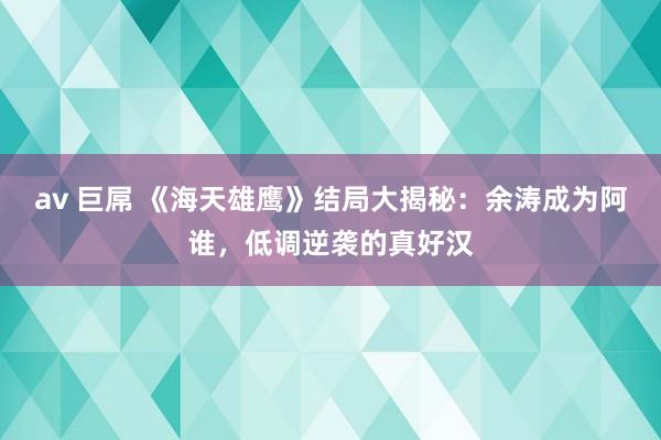 av 巨屌 《海天雄鹰》结局大揭秘：余涛成为阿谁，低调逆袭的真好汉