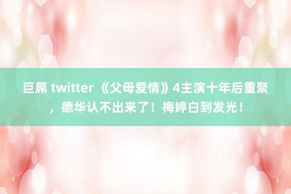 巨屌 twitter 《父母爱情》4主演十年后重聚，德华认不出来了！梅婷白到发光！