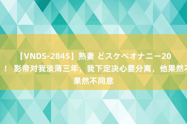 【VNDS-2845】熟妻 どスケベオナニー20連発！！ 影帝对我淡薄三年，我下定决心要分离，他果然不同意