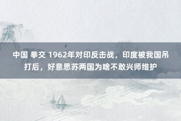 中国 拳交 1962年对印反击战，印度被我国吊打后，好意思苏两国为啥不敢兴师维护