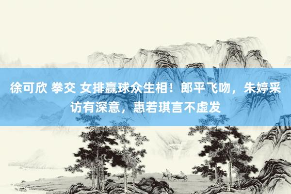 徐可欣 拳交 女排赢球众生相！郎平飞吻，朱婷采访有深意，惠若琪言不虚发