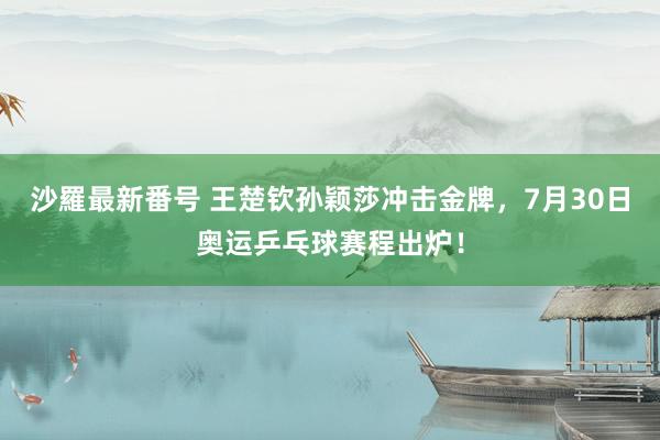 沙羅最新番号 王楚钦孙颖莎冲击金牌，7月30日奥运乒乓球赛程出炉！