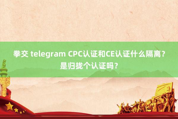 拳交 telegram CPC认证和CE认证什么隔离？是归拢个认证吗？