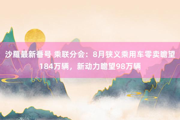 沙羅最新番号 乘联分会：8月狭义乘用车零卖瞻望184万辆，新动力瞻望98万辆