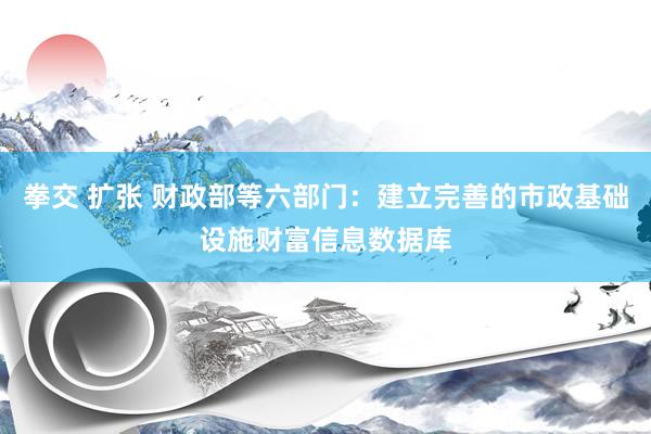 拳交 扩张 财政部等六部门：建立完善的市政基础设施财富信息数据库